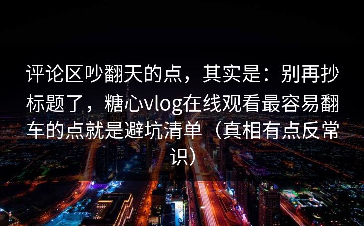 评论区吵翻天的点，其实是：别再抄标题了，糖心vlog在线观看最容易翻车的点就是避坑清单（真相有点反常识）