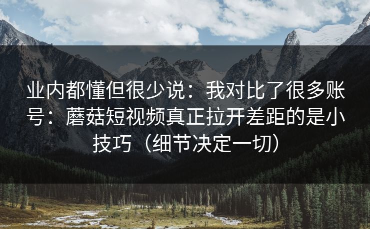 业内都懂但很少说：我对比了很多账号：蘑菇短视频真正拉开差距的是小技巧（细节决定一切）