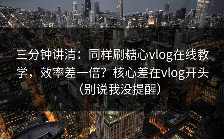 三分钟讲清：同样刷糖心vlog在线教学，效率差一倍？核心差在vlog开头（别说我没提醒）