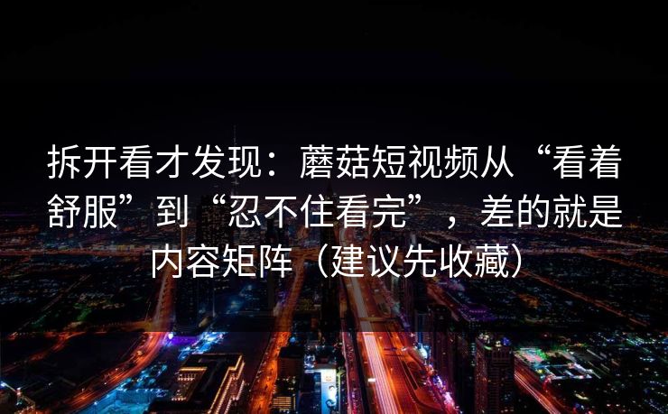 拆开看才发现：蘑菇短视频从“看着舒服”到“忍不住看完”，差的就是内容矩阵（建议先收藏）