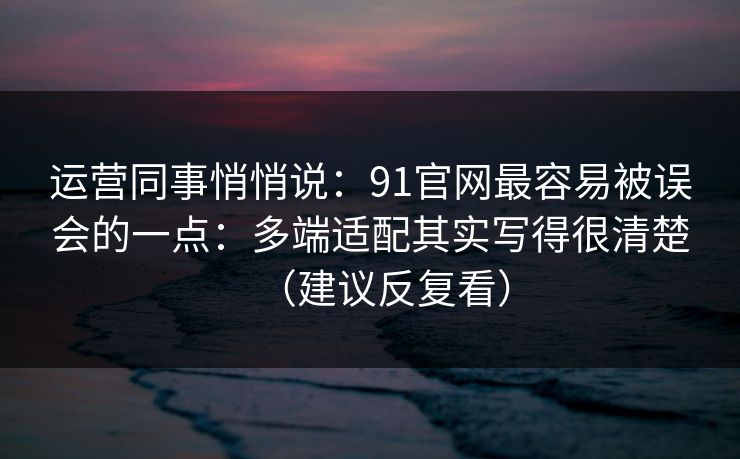 运营同事悄悄说：91官网最容易被误会的一点：多端适配其实写得很清楚（建议反复看）