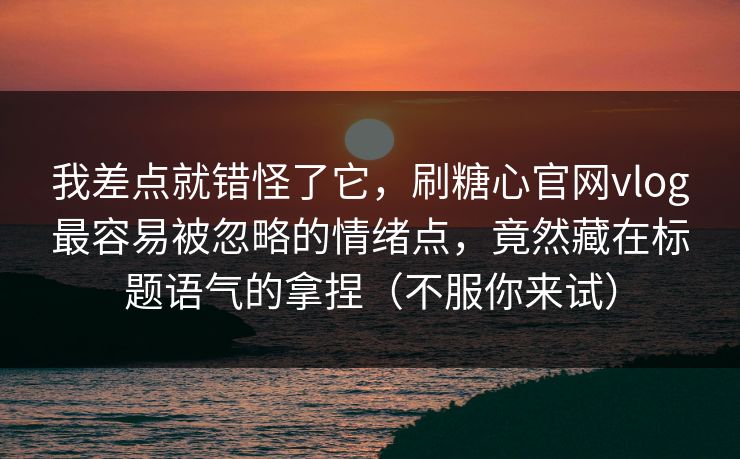 我差点就错怪了它，刷糖心官网vlog最容易被忽略的情绪点，竟然藏在标题语气的拿捏（不服你来试）