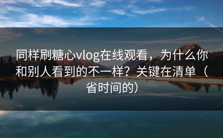 同样刷糖心vlog在线观看，为什么你和别人看到的不一样？关键在清单（省时间的）