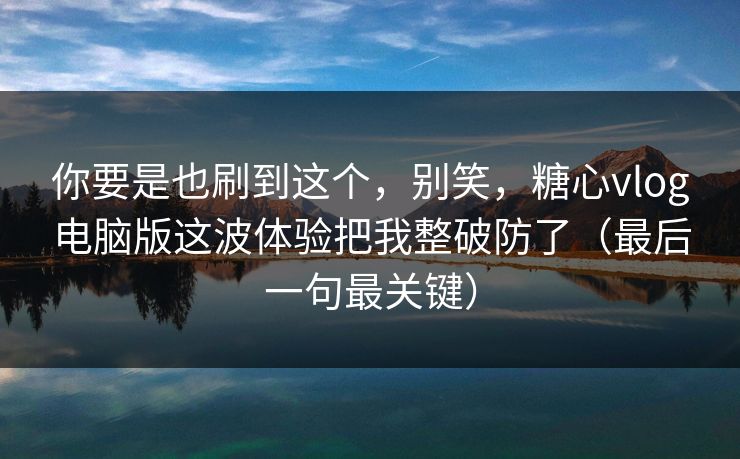 你要是也刷到这个，别笑，糖心vlog电脑版这波体验把我整破防了（最后一句最关键）