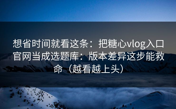 想省时间就看这条：把糖心vlog入口官网当成选题库：版本差异这步能救命（越看越上头）