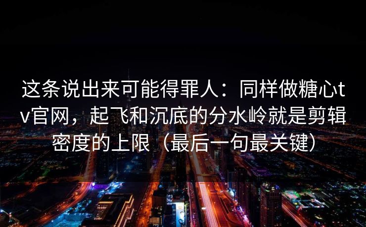 这条说出来可能得罪人：同样做糖心tv官网，起飞和沉底的分水岭就是剪辑密度的上限（最后一句最关键）