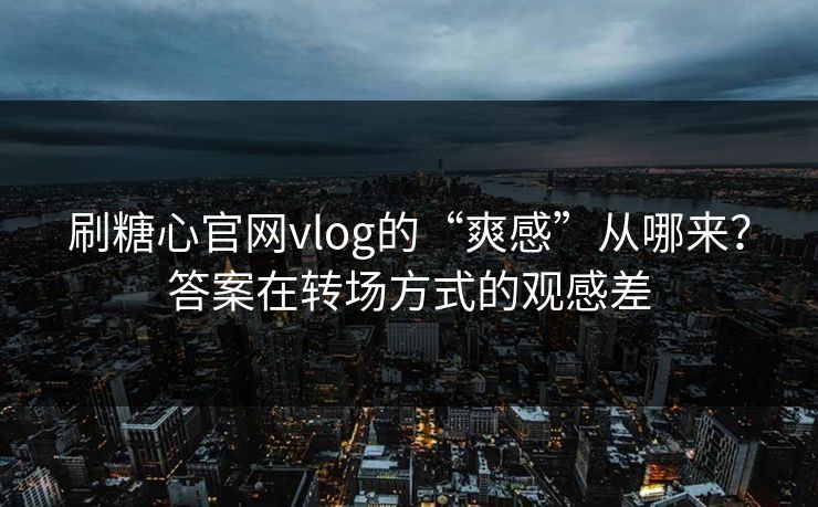 刷糖心官网vlog的“爽感”从哪来？答案在转场方式的观感差