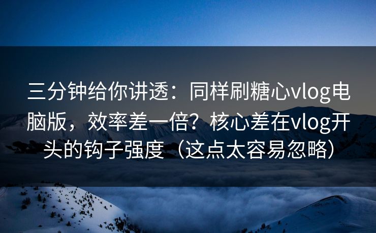 三分钟给你讲透：同样刷糖心vlog电脑版，效率差一倍？核心差在vlog开头的钩子强度（这点太容易忽略）