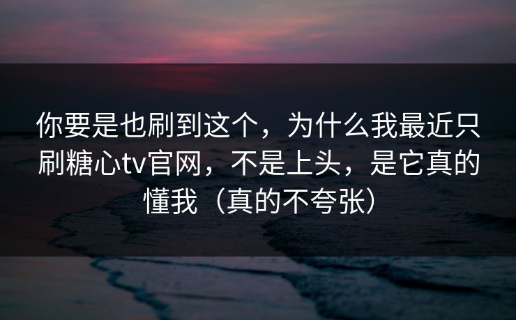 你要是也刷到这个，为什么我最近只刷糖心tv官网，不是上头，是它真的懂我（真的不夸张）