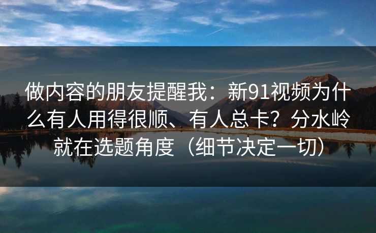 做内容的朋友提醒我：新91视频为什么有人用得很顺、有人总卡？分水岭就在选题角度（细节决定一切）