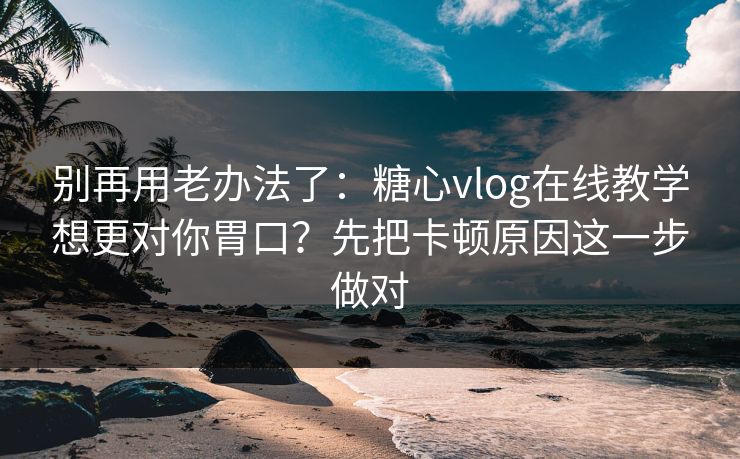 别再用老办法了：糖心vlog在线教学想更对你胃口？先把卡顿原因这一步做对