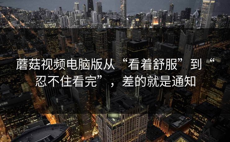 蘑菇视频电脑版从“看着舒服”到“忍不住看完”，差的就是通知