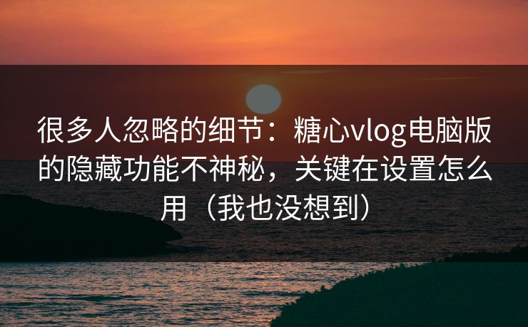 很多人忽略的细节：糖心vlog电脑版的隐藏功能不神秘，关键在设置怎么用（我也没想到）