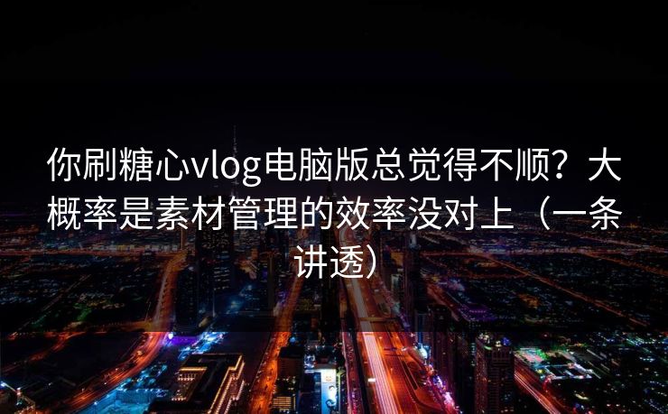 你刷糖心vlog电脑版总觉得不顺？大概率是素材管理的效率没对上（一条讲透）