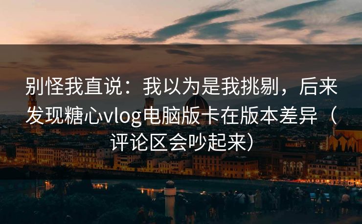 别怪我直说：我以为是我挑剔，后来发现糖心vlog电脑版卡在版本差异（评论区会吵起来）