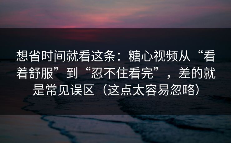 想省时间就看这条：糖心视频从“看着舒服”到“忍不住看完”，差的就是常见误区（这点太容易忽略）