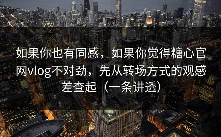 如果你也有同感，如果你觉得糖心官网vlog不对劲，先从转场方式的观感差查起（一条讲透）