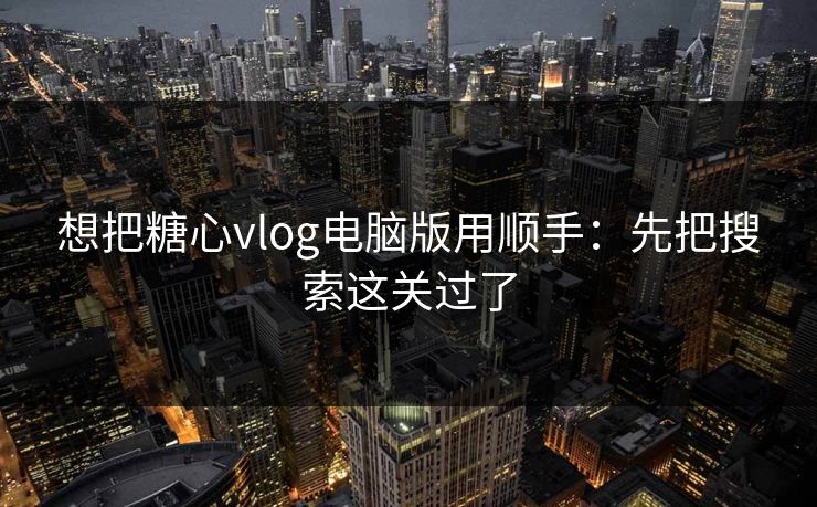 想把糖心vlog电脑版用顺手：先把搜索这关过了