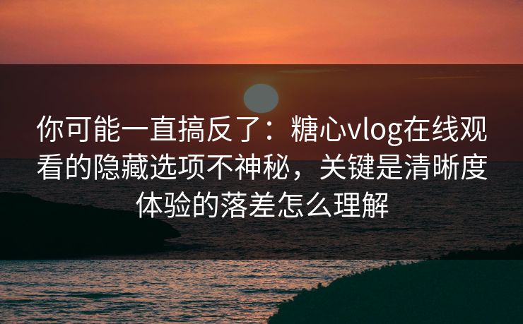 你可能一直搞反了：糖心vlog在线观看的隐藏选项不神秘，关键是清晰度体验的落差怎么理解
