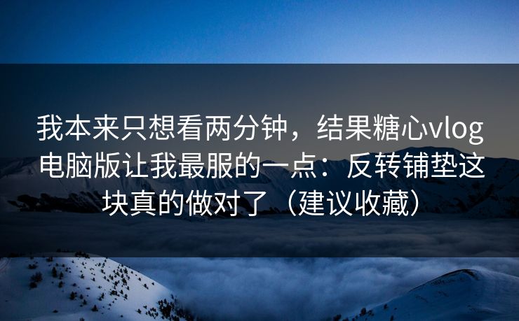我本来只想看两分钟，结果糖心vlog电脑版让我最服的一点：反转铺垫这块真的做对了（建议收藏）