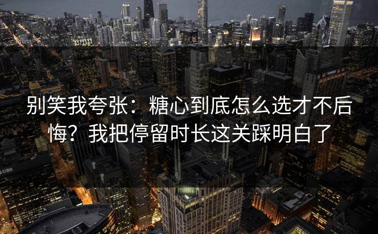 别笑我夸张：糖心到底怎么选才不后悔？我把停留时长这关踩明白了