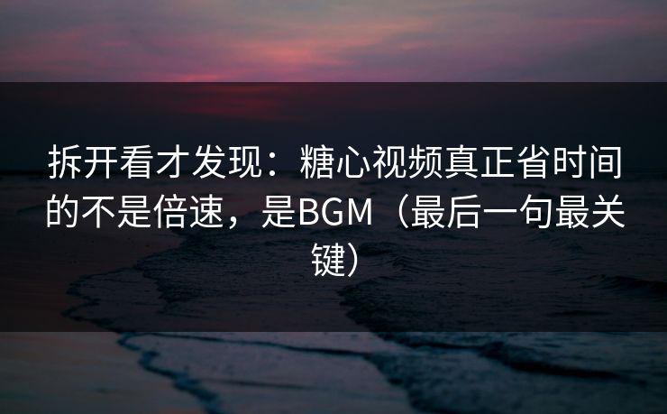 拆开看才发现：糖心视频真正省时间的不是倍速，是BGM（最后一句最关键）