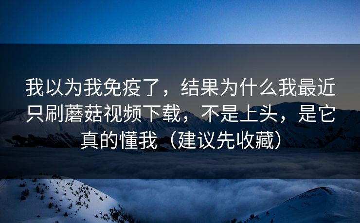 我以为我免疫了，结果为什么我最近只刷蘑菇视频下载，不是上头，是它真的懂我（建议先收藏）
