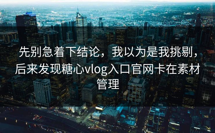 先别急着下结论，我以为是我挑剔，后来发现糖心vlog入口官网卡在素材管理