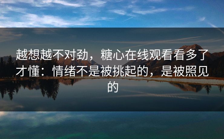 越想越不对劲，糖心在线观看看多了才懂：情绪不是被挑起的，是被照见的