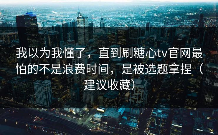 我以为我懂了，直到刷糖心tv官网最怕的不是浪费时间，是被选题拿捏（建议收藏）