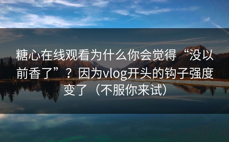 糖心在线观看为什么你会觉得“没以前香了”？因为vlog开头的钩子强度变了（不服你来试）