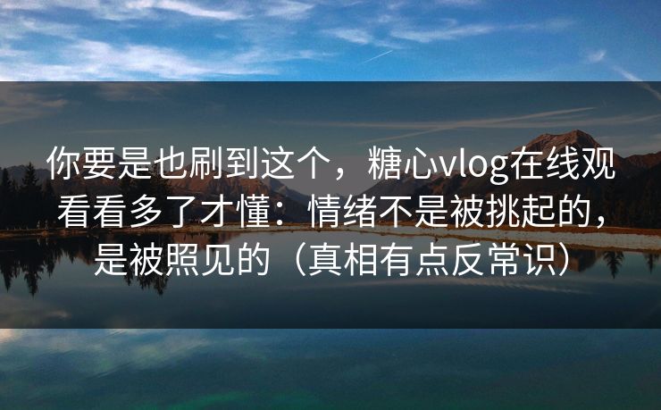你要是也刷到这个,糖心vlog在线观看看多了才懂:情绪不是被挑起的,是被照见的(真相有点反常识) 你要是也刷到这个,糖心vlog在线观看看多了才懂:情绪不是被挑起的,是被照见的(真相有点反常识)