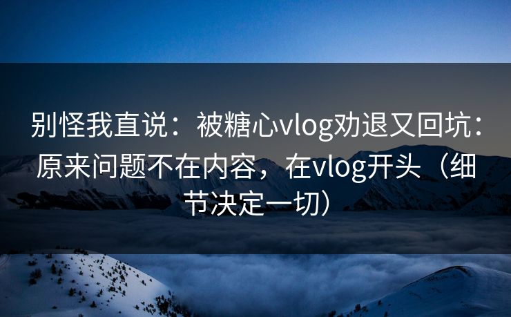 别怪我直说:被糖心vlog劝退又回坑:原来问题不在内容,在vlog开头(细节决定一切) 别怪我直说:被糖心vlog劝退又回坑:原来问题不在内容,在vlog开头(细节决定一切)