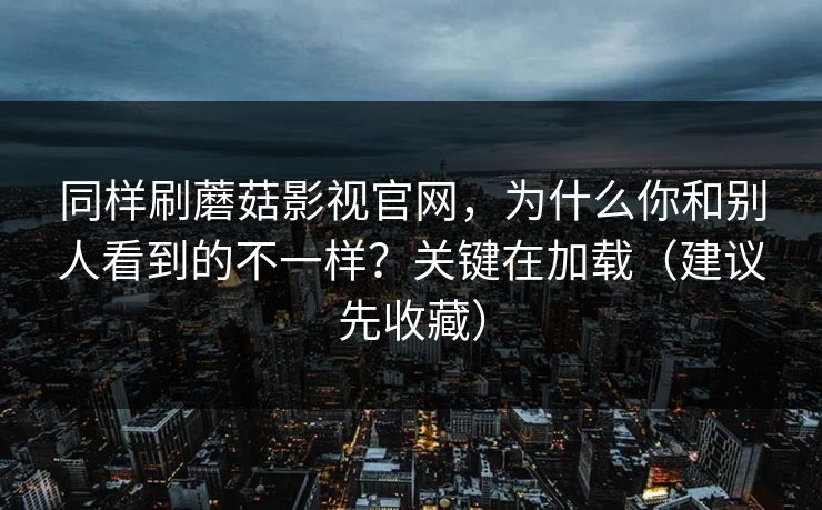 同样刷蘑菇影视官网,为什么你和别人看到的不一样?关键在加载(建议先收藏) 同样刷蘑菇影视官网,为什么你和别人看到的不一样?关键在加载(建议先收藏)