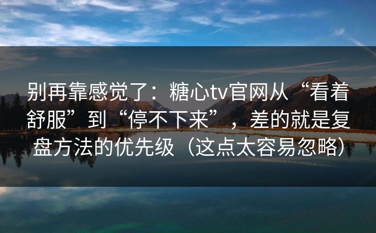 别再靠感觉了:糖心tv官网从“看着舒服”到“停不下来”,差的就是复盘方法的优先级(这点太容易忽略) 别再靠感觉了:糖心tv官网从“看着舒服”到“停不下来”,差的就是复盘方法的优先级(这点太容易忽略)