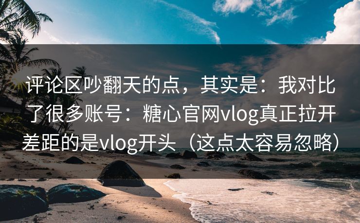 评论区吵翻天的点,其实是:我对比了很多账号:糖心官网vlog真正拉开差距的是vlog开头(这点太容易忽略) 评论区吵翻天的点,其实是:我对比了很多账号:糖心官网vlog真正拉开差距的是vlog开头(这点太容易忽略)