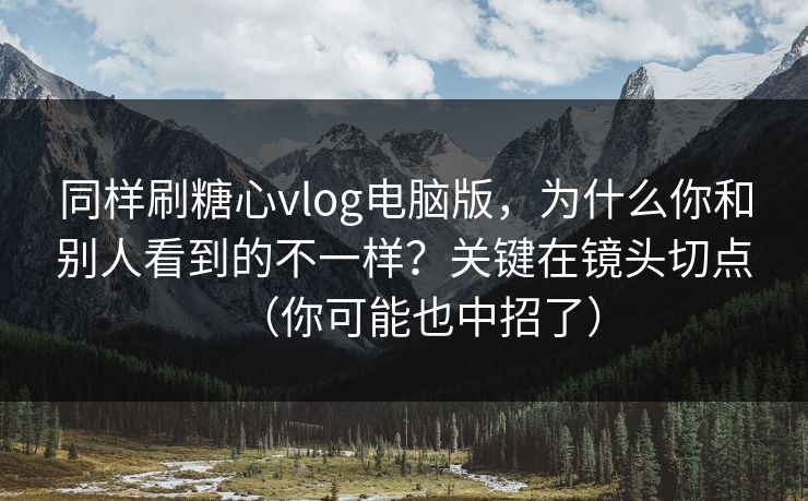 同样刷糖心vlog电脑版,为什么你和别人看到的不一样?关键在镜头切点(你可能也中招了) 同样刷糖心vlog电脑版,为什么你和别人看到的不一样?关键在镜头切点(你可能也中招了)