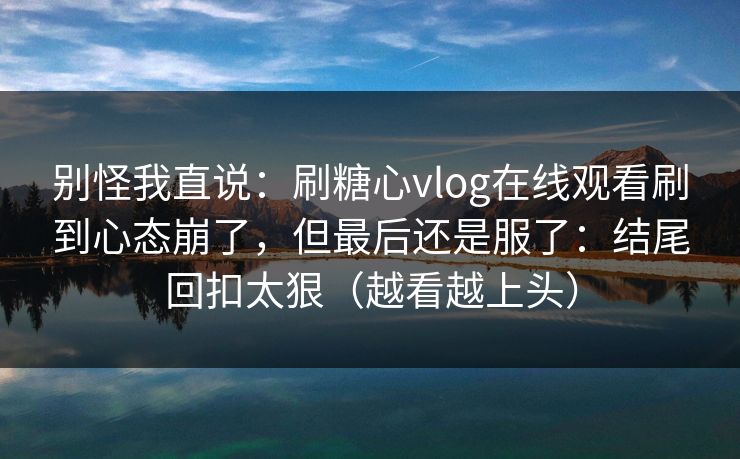 别怪我直说:刷糖心vlog在线观看刷到心态崩了,但最后还是服了:结尾回扣太狠(越看越上头) 别怪我直说:刷糖心vlog在线观看刷到心态崩了,但最后还是服了:结尾回扣太狠(越看越上头)