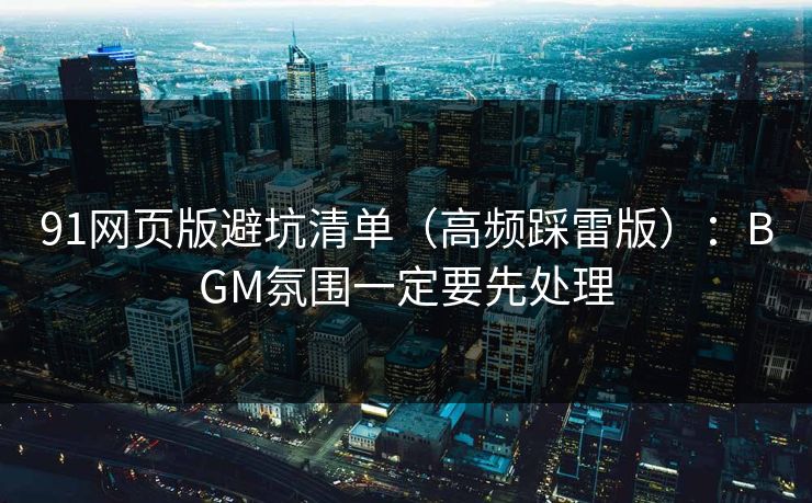 91网页版避坑清单（高频踩雷版）：BGM氛围一定要先处理