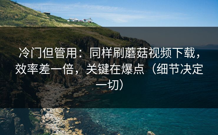冷门但管用：同样刷蘑菇视频下载，效率差一倍，关键在爆点（细节决定一切）