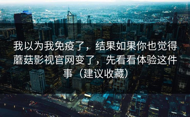 我以为我免疫了,结果如果你也觉得蘑菇影视官网变了,先看看体验这件事(建议收藏) 我以为我免疫了,结果如果你也觉得蘑菇影视官网变了,先看看体验这件事(建议收藏)