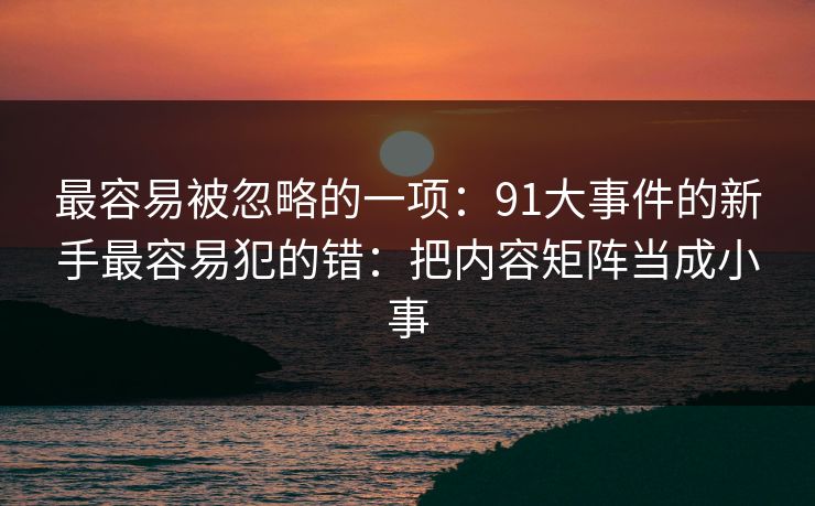 最容易被忽略的一项:91大事件的新手最容易犯的错:把内容矩阵当成小事 最容易被忽略的一项:91大事件的新手最容易犯的错:把内容矩阵当成小事
