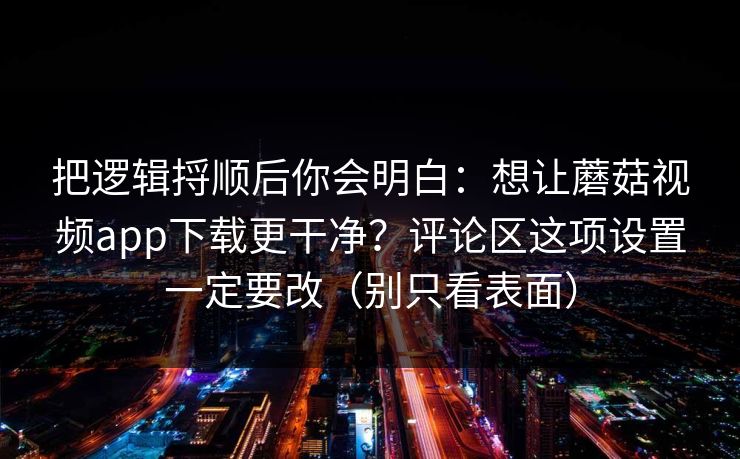把逻辑捋顺后你会明白:想让蘑菇视频app下载更干净?评论区这项设置一定要改(别只看表面) 把逻辑捋顺后你会明白:想让蘑菇视频app下载更干净?评论区这项设置一定要改(别只看表面)