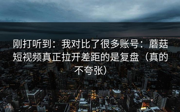 刚打听到:我对比了很多账号:蘑菇短视频真正拉开差距的是复盘(真的不夸张) 刚打听到:我对比了很多账号:蘑菇短视频真正拉开差距的是复盘(真的不夸张)