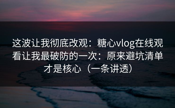 这波让我彻底改观：糖心vlog在线观看让我最破防的一次：原来避坑清单才是核心（一条讲透）