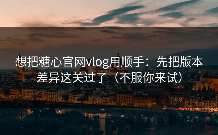 想把糖心官网vlog用顺手：先把版本差异这关过了（不服你来试）