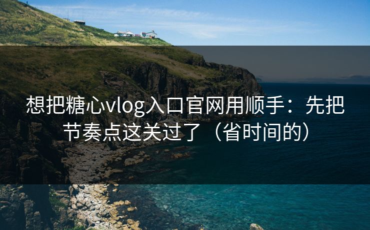 想把糖心vlog入口官网用顺手：先把节奏点这关过了（省时间的）