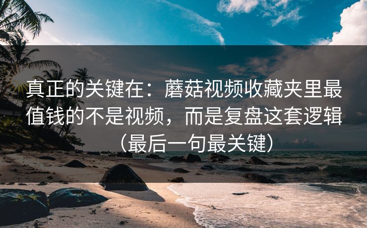 真正的关键在：蘑菇视频收藏夹里最值钱的不是视频，而是复盘这套逻辑（最后一句最关键）