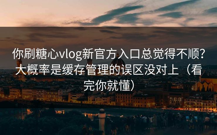你刷糖心vlog新官方入口总觉得不顺？大概率是缓存管理的误区没对上（看完你就懂）