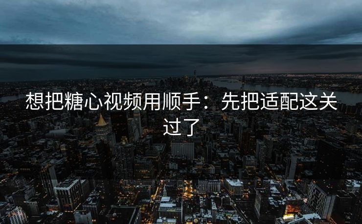 想把糖心视频用顺手：先把适配这关过了